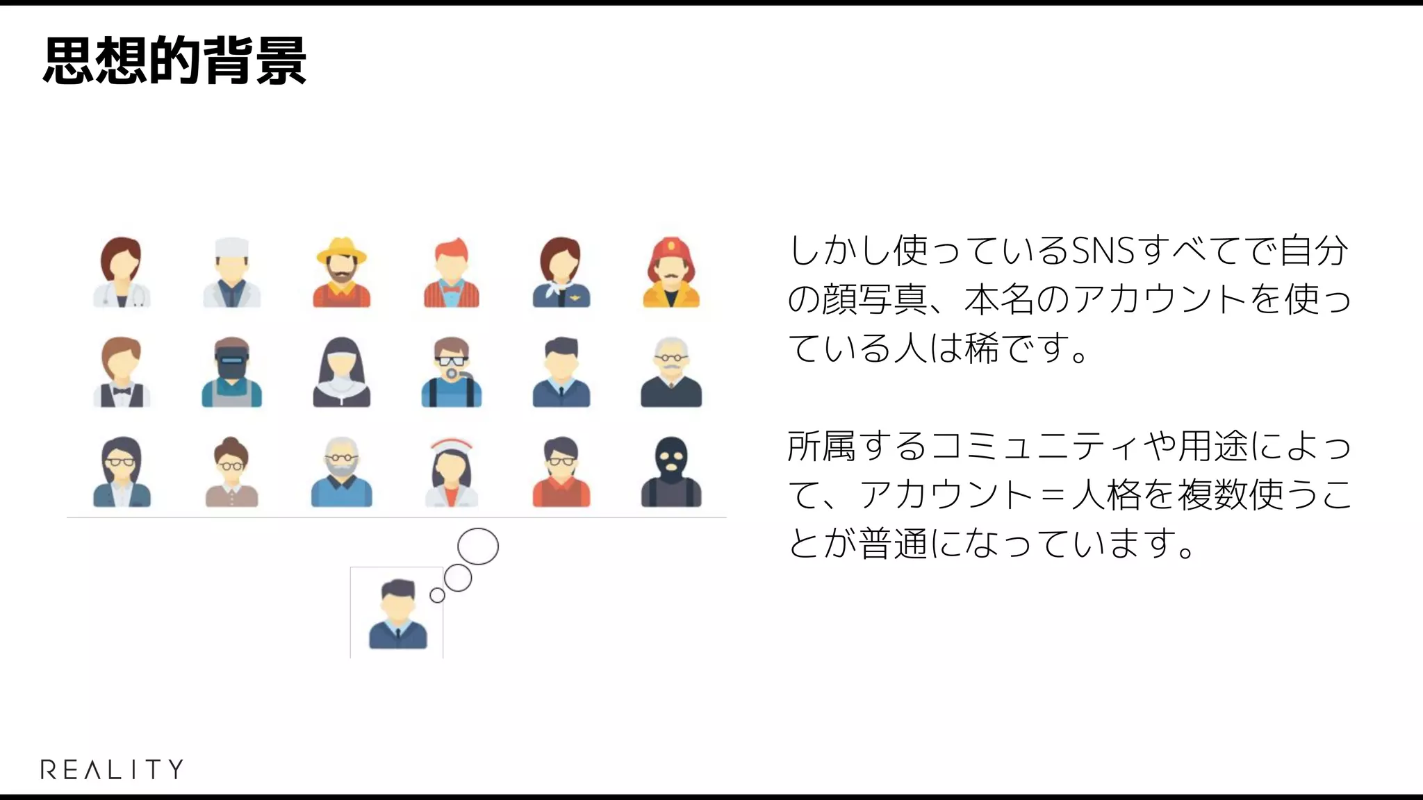 思想的背景
しかし使っているSNSすべてで自分
の顔写真、本名のアカウントを使っ
ている人は稀です。
所属するコミュニティや用途によっ
て、アカウント＝人格を複数使うこ
とが普通になっています。
 