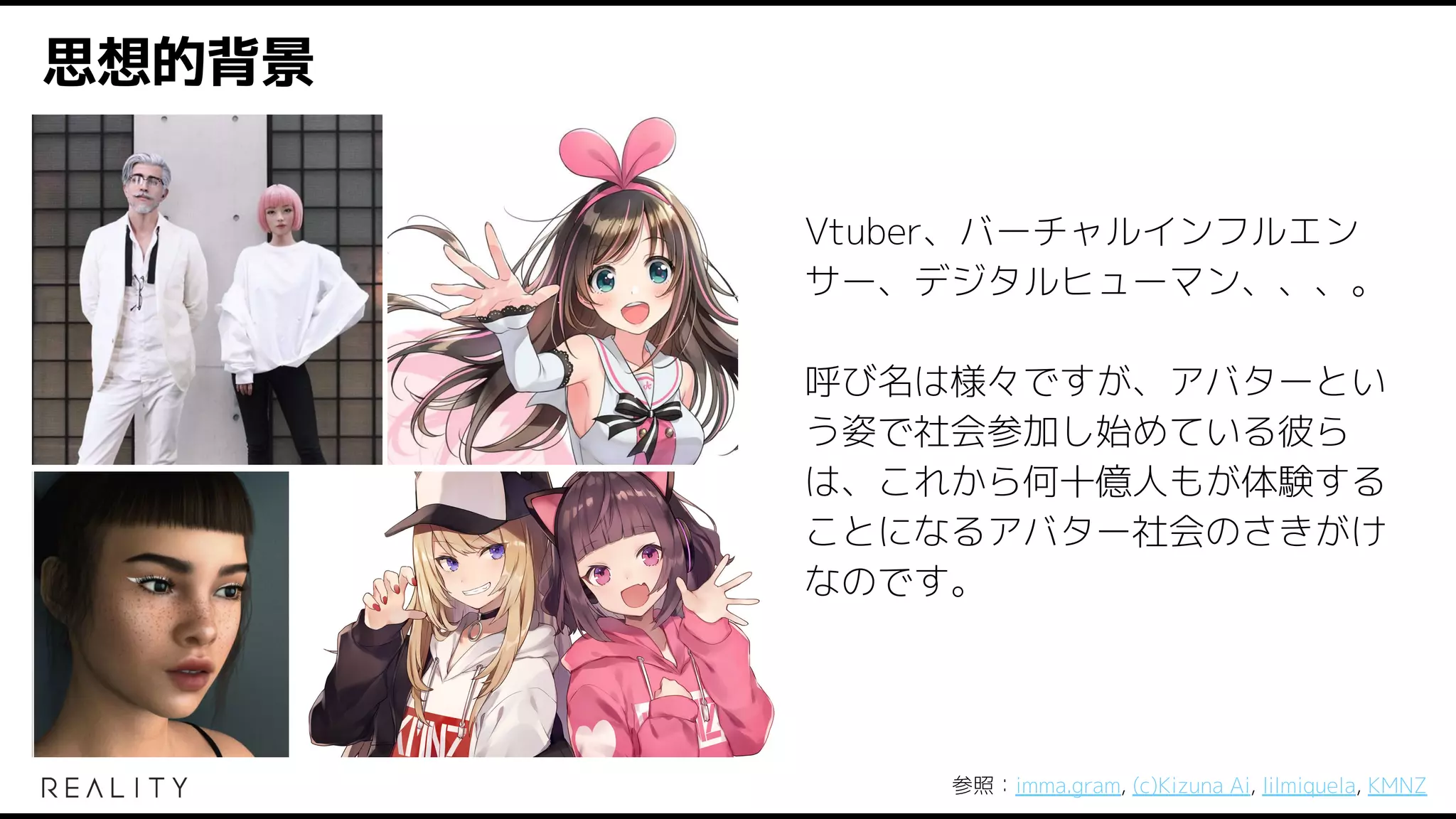 思想的背景
Vtuber、バーチャルインフルエン
サー、デジタルヒューマン、、、。
呼び名は様々ですが、アバターとい
う姿で社会参加し始めている彼ら
は、これから何十億人もが体験する
ことになるアバター社会のさきがけ
なのです。
参照：imma.gram, (c)Kizuna Ai, lilmiquela, KMNZ
 