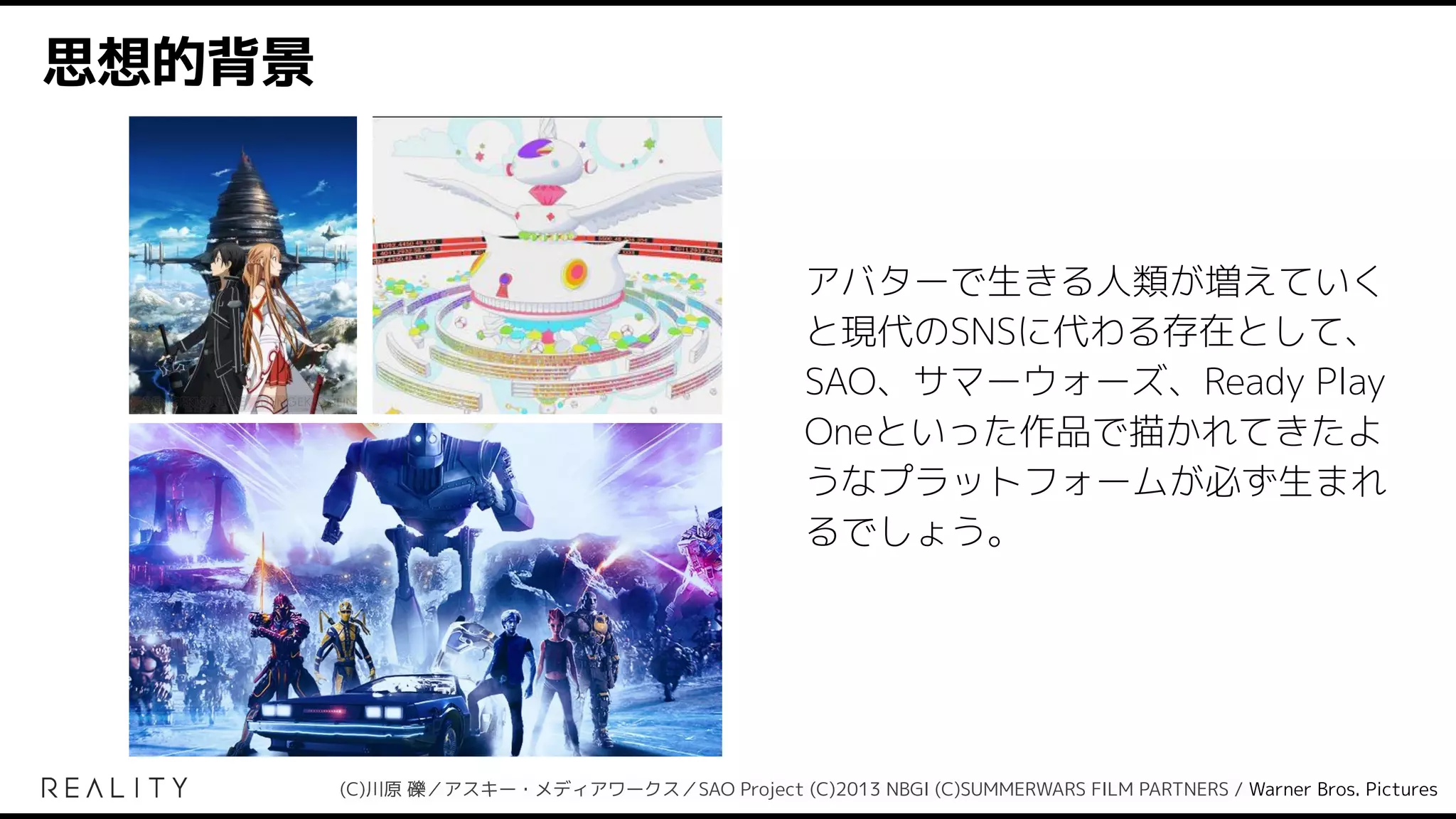 思想的背景
アバターで生きる人類が増えていく
と現代のSNSに代わる存在として、
SAO、サマーウォーズ、Ready Play
Oneといった作品で描かれてきたよ
うなプラットフォームが必ず生まれ
るでしょう。
(C)川原 礫／アスキー・メディアワークス／SAO Project (C)2013 NBGI (C)SUMMERWARS FILM PARTNERS / Warner Bros. Pictures
 