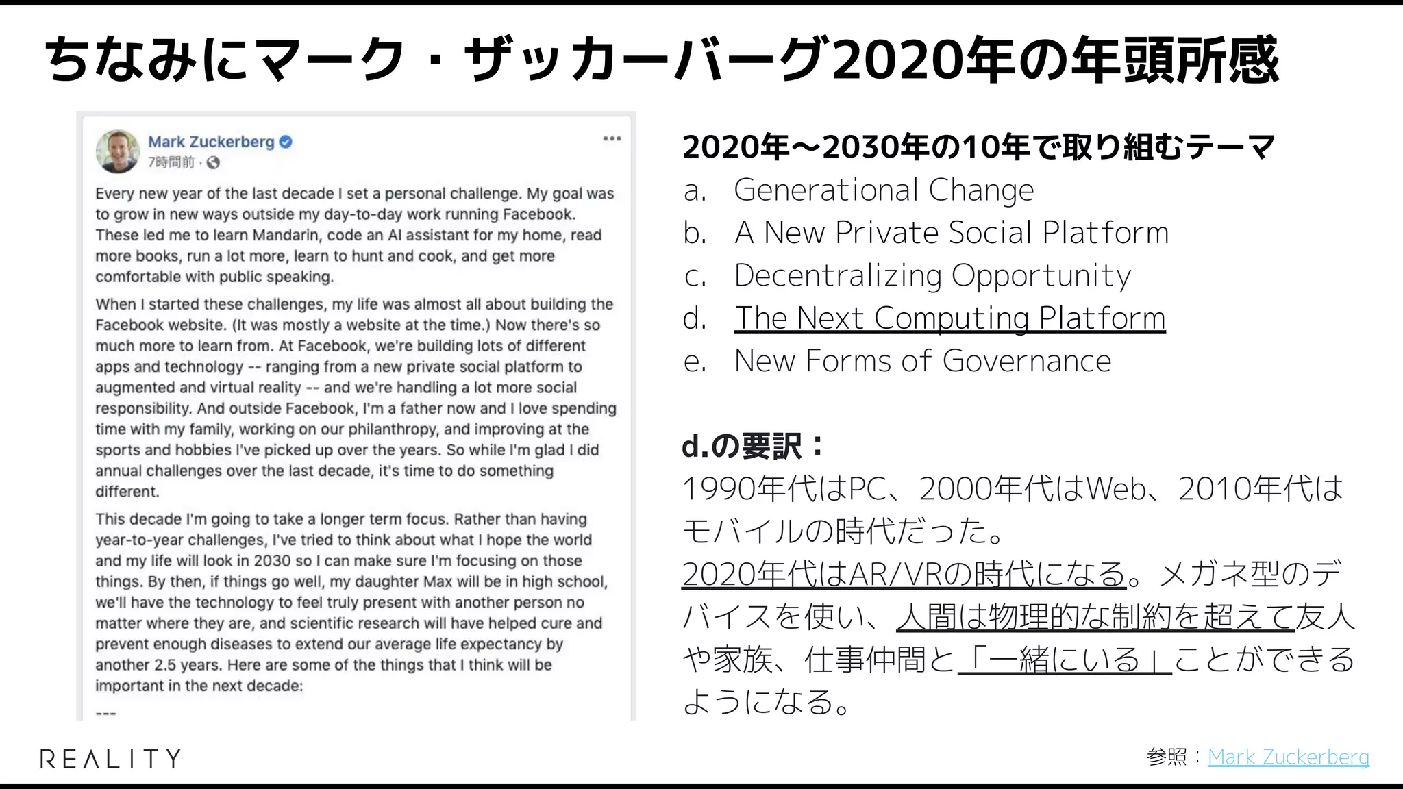 ちなみにマーク・ザッカーバーグ2020年の年頭所感
2020年〜2030年の10年で取り組むテーマ
a. Generational Change
b. A New Private Social Platform
c. Decentralizing Opportunity
d. The Next Computing Platform
e. New Forms of Governance
d.の要訳：
1990年代はPC、2000年代はWeb、2010年代は
モバイルの時代だった。
2020年代はAR/VRの時代になる。メガネ型のデ
バイスを使い、人間は物理的な制約を超えて友人
や家族、仕事仲間と「一緒にいる」ことができる
ようになる。
参照：Mark Zuckerberg
 