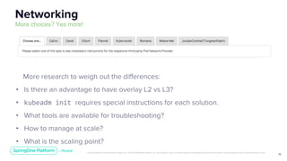 Unless otherwise indicated, these slides are © 2013-2019 Pivotal Software, Inc. and licensed under a Creative Commons Attribution-NonCommercial license: http://creativecommons.org/licenses/by-nc/3.0/
10
More research to weigh out the differences:
• Is there an advantage to have overlay L2 vs L3?
• kubeadm init requires special instructions for each solution.
• What tools are available for troubleshooting?
• How to manage at scale?
• What is the scaling point?
Networking
More choices? Yes more!
 