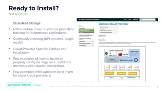 Unless otherwise indicated, these slides are © 2013-2019 Pivotal Software, Inc. and licensed under a Creative Commons Attribution-NonCommercial license: http://creativecommons.org/licenses/by-nc/3.0/
11
Ready to Install?
Not quite yet
Persistent Storage
• Native in-tree driver to provide persistent
backing for Kubernetes applications.
• Continually evolving (API, process, plugin
model)
• Cloud/Provider Specific Configs and
Initialization
• Few examples of how to locate or
properly configure flags on kubelet and
manifests after cluster initialization
• Few examples with kubeadm exist (even
for major cloud providers)
 