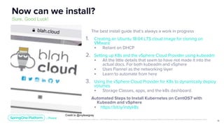 Unless otherwise indicated, these slides are © 2013-2019 Pivotal Software, Inc. and licensed under a Creative Commons Attribution-NonCommercial license: http://creativecommons.org/licenses/by-nc/3.0/
12
The best install guide that’s always a work in progress
1. Creating an Ubuntu 18.04 LTS cloud image for cloning on
VMware
• Reliant on DHCP
2. Setting up K8s and the vSphere Cloud Provider using kubeadm
• All the little details that seem to have not made it into the
actual docs. For both kubeadm and vSphere
• Uses Flannel as the networking layer
• Learn to automate from here
3. Using the vSphere Cloud Provider for K8s to dynamically deploy
volumes
• Storage Classes, apps, and the k8s dashboard.
Automated Steps to Install Kubernetes on CentOS7 with
Kubeadm and vSphere
• https://bit.ly/indyk8s
Now can we install?
Sure, Good Luck!
Credit to @myleasgray
 