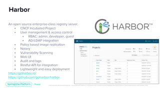 Unless otherwise indicated, these slides are © 2013-2019 Pivotal Software, Inc. and licensed under a Creative Commons Attribution-NonCommercial license: http://creativecommons.org/licenses/by-nc/3.0/
Harbor
An open source enterprise-class registry server.
• CNCF Incubated Project
• User management & access control
• RBAC: admin, developer, guest
• AD/LDAP integration
• Policy based image replication
• Notary
• Vulnerability Scanning
• Web UI
• Audit and logs
• Restful API for integration
• Lightweight and easy deployment
https://goharbor.io/
https://github.com/goharbor/harbor
 