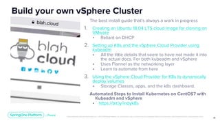 Unless otherwise indicated, these slides are © 2013-2019 Pivotal Software, Inc. and licensed under a Creative Commons Attribution-NonCommercial license: http://creativecommons.org/licenses/by-nc/3.0/
25
The best install guide that’s always a work in progress
1. Creating an Ubuntu 18.04 LTS cloud image for cloning on
VMware
• Reliant on DHCP
2. Setting up K8s and the vSphere Cloud Provider using
kubeadm
• All the little details that seem to have not made it into
the actual docs. For both kubeadm and vSphere
• Uses Flannel as the networking layer
• Learn to automate from here
3. Using the vSphere Cloud Provider for K8s to dynamically
deploy volumes
• Storage Classes, apps, and the k8s dashboard.
Automated Steps to Install Kubernetes on CentOS7 with
Kubeadm and vSphere
• https://bit.ly/indyk8s
Build your own vSphere Cluster
 