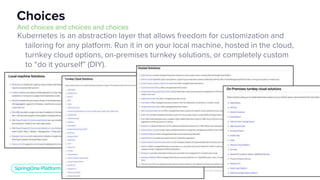 Unless otherwise indicated, these slides are © 2013-2019 Pivotal Software, Inc. and licensed under a Creative Commons Attribution-NonCommercial license: http://creativecommons.org/licenses/by-nc/3.0/
6
Kubernetes is an abstraction layer that allows freedom for customization and
tailoring for any platform. Run it in on your local machine, hosted in the cloud,
turnkey cloud options, on-premises turnkey solutions, or completely custom
to “do it yourself” (DIY).
Choices
And choices and choices and choices
 