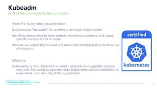 Unless otherwise indicated, these slides are © 2013-2019 Pivotal Software, Inc. and licensed under a Creative Commons Attribution-NonCommercial license: http://creativecommons.org/licenses/by-nc/3.0/
7
From The Kubernetes Documentation:
Best-practice “fast paths” for creating a minimum viable cluster.
Installing various nice-to-have addons, monitoring solutions, and cloud-
specific addons, is not in scope.
Instead, we expect higher-level and more tailored tooling to be built on top
of kubeadm.
Inference
Kubernetes is hard. Kubeadm is a tool that builds and upgrades clusters
very well. The ability to operationalize Kubernetes beyond installation is
dependent upon maturity of the organization.
Kubeadm
Built by the community for the community
 