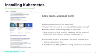 Unless otherwise indicated, these slides are © 2013-2019 Pivotal Software, Inc. and licensed under a Creative Commons Attribution-NonCommercial license: http://creativecommons.org/licenses/by-nc/3.0/
9
Installing Kubernetes
Or is there more research to do?
DOCS, BLOGS, AND MORE DOCS!
What container runtime do you want to use?
• Docker? Rkt (no more)? Or some other CRI compatible offering?
• Lessons learned from running Docker in production?
• What container runtime version is supported with the version of
Kubernetes? What happens after yum install docker-ce?
Architecturally, single or multi-master? Stacked or separate etcd?
• Different paths in the docs
• Load Balancers, DNS, certificate sharing, and more to investigate
 