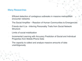 Many Researches
- Efficient detection of contagious outbreaks in massive metropolitan
encounter networks
- The Social Amplifier – Reaction of Human Communities to Emergencies
- Friends don’t Lie - Inferring Personality Traits from Social Network
Structure
- Limits of social mobilization
- Incremental Learning with Accuracy Prediction of Social and Individual
Properties from Mobile-Phone Data
- The capacity to collect and analyze massive amounts of data
unambiguously
 