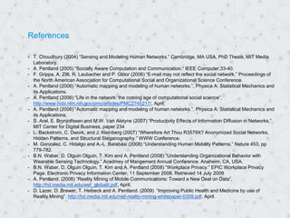 References
- T. Choudhury (2004) “Sensing and Modeling Human Networks.” Cambridge, MA USA, PhD Thesis, MIT Media
Laboratory.
- A. Pentland (2005) “Socially Aware Computation and Communication.” IEEE Computer,33-40.
- F. Grippa, A. Zilli, R. Laubacher and P. Gloor (2006) “E-mail may not reflect the social network.” Proceedings of
the North American Association for Computational Social and Organizational Science Conference.
- A. Pentland (2006) “Automatic mapping and modeling of human networks.”, Physica A: Statistical Mechanics and
its Applications.
- A. Pentland (2006) “Life in the network: the coming age of computational social science”,
http://www.ncbi.nlm.nih.gov/pmc/articles/PMC2745217/, April;
- A. Pentland (2006) “Automatic mapping and modeling of human networks.”, Physica A: Statistical Mechanics and
its Applications.
- S. Aral, E. Brynjolfssen and M.W. Van Alstyne (2007) “Productivity Effects of Information Diffusion in Networks,”
MIT Center for Digital Business, paper 234
- L. Backstrom, C. Dwork, and J. Kleinberg (2007) “Wherefore Art Thou R3579X? Anonymized Social Networks,
Hidden Patterns, and Structural Steganography.” WWW Conference.
- M. Gonzalez, C. Hidalgo and A.-L. Barabási (2008) “Understanding Human Mobility Patterns.” Nature 453, pp
779-782.
- B.N. Waber, D. Olguin Olguin, T. Kim and A. Pentland (2008) “Understanding Organizational Behavior with
Wearable Sensing Technology.” Acadmey of Mangement Annual Conference. Anaheim, CA, USA.
- B.N. Waber, D. Olguin Olguin, T. Kim and A. Pentland (2008) “Workplace Privacy.” EPIC Workplace Privacy
Page. Electronic Privacy Information Center, 11 September 2008. Retrieved 14 July 2009
- A. Pentland. (2008) “Reality Mining of Mobile Communications: Toward a New Deal on Data”,
http://hd.media.mit.edu/wef_globalit.pdf, April;
- D. Lazer, D. Brewer, T. Heibeck and A. Pentland. (2009) “Improving Public Health and Medicine by use of
Reality Mining”. http://hd.media.mit.edu/rwjf-reality-mining-whitepaper-0309.pdf, April.
 