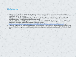 References
- N. Eagle and A. Pentland, (2009) “Reality Mining: Sensing Complex Social Systems”, Personal and Ubiquitous
Computing, Vol 10, #4, 255-26.
- N. Eagle and A. Pentland (2009) “Employee Monitoring: Is There Privacy in the Workplace?” Fact Sheet 7:
Workplace Privacy. Privacy Rights Clearinghouse, April.
- A. Madan, B. N. Waber, M. Ding, P. Kominers, and A. Pentland (2009) “Reality Mining and Personal Privacy”:
Will Privacy Disappear when Social Sensors Learn Our Lives?,
http://senseable.mit.edu/engagingdata/papers/ED_SIII_Reality_Mining_and_Personal_Privacy.pdf, April.
- J. Krause, S. Krause, R. Arlinghaus, I. Psorakis, S. Roberts and C. Rutz (2013) “Reality mining of animal social
systems”. http://www.igb-berlin.de/tl_files/data_igb/_aktuell_presse/_publikationen/KrauseEtAl_TREE_2013.pdf,
April.
 