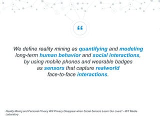 “
We define reality mining as quantifying and modeling
long-term human behavior and social interactions,
by using mobile phones and wearable badges
as sensors that capture realworld
face-to-face interactions.
Reality Mining and Personal Privacy Will Privacy Disappear when Social Sensors Learn Our Lives? - MIT Media
Laboratory
 