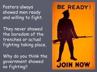 Posters always showed men ready and willing to fight. They never showed the boredom of the trenches or actual fighting taking place. Why do you think the government showed no fighting? 