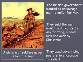 The British government wanted to encourage men to enlist for war. They said the war would be safe, hardly any fighting, a good lark and over by Christmas. They used advertising posters to encourage this idea! A picture of soldiers going  ‘ Over the Top’ 