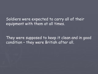 Soldiers were expected to carry all of their equipment with them at all times. They were supposed to keep it clean and in good condition – they were British after all. 