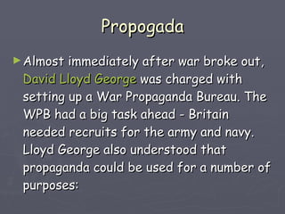 Propogada Almost immediately after war broke out,  David Lloyd George  was charged with setting up a War Propaganda Bureau. The WPB had a big task ahead - Britain needed recruits for the army and navy. Lloyd George also understood that propaganda could be used for a number of purposes:   