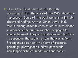 It was this final use that the British government felt the work of the WPB should be top secret. Some of the best writers in Britain (Rudyard Kipling, Arthur Conan Doyle, H.G. Wells, among others) were asked to participate in a conference on how written propaganda should be used. They wrote stories and leaflets to persuade the public to join the war effort. Propaganda also took the form of posters, paintings, photographs, films, postcards, newspaper articles, medallions and books.  