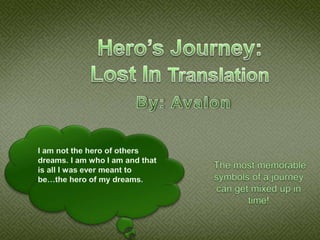 Hero’s Journey:Lost In Translation By: Avalon I am not the hero of others dreams. I am who I am and that is all I was ever meant to be…the hero of my dreams.  The most memorable symbols of a journey can get mixed up in time! 