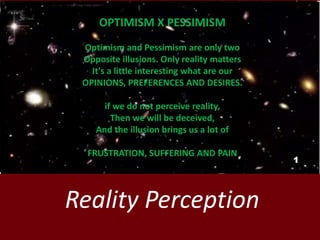Reality Perception
OPTIMISM X PESSIMISM
Optimism and Pessimism are only two
Opposite illusions. Only reality matters
It's a little interesting what are our
OPINIONS, PREFERENCES AND DESIRES.
if we do not perceive reality,
Then we will be deceived,
And the illusion brings us a lot of
FRUSTRATION, SUFFERING AND PAIN
1
 