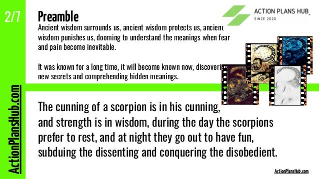 ActionPlansHub.com
2/7 Preamble
Ancient wisdom surrounds us, ancient wisdom protects us, ancient
wisdom punishes us, dooming to understand the meanings when fear
and pain become inevitable.
It was known for a long time, it will become known now, discovering
new secrets and comprehending hidden meanings.
The cunning of a scorpion is in his cunning,
and strength is in wisdom, during the day the scorpions
prefer to rest, and at night they go out to have fun,
subduing the dissenting and conquering the disobedient.
ActionPlansHub.com
 