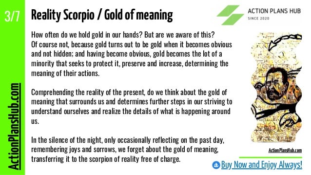 How often do we hold gold in our hands? But are we aware of this?
Of course not, because gold turns out to be gold when it becomes obvious
and not hidden; and having become obvious, gold becomes the lot of a
minority that seeks to protect it, preserve and increase, determining the
meaning of their actions.
Comprehending the reality of the present, do we think about the gold of
meaning that surrounds us and determines further steps in our striving to
understand ourselves and realize the details of what is happening around
us.
In the silence of the night, only occasionally reflecting on the past day,
remembering joys and sorrows, we forget about the gold of meaning,
transferring it to the scorpion of reality free of charge.
Buy Now and Enjoy Always!
RealityScorpio/Goldofmeaning
ActionPlansHub.com
3/7
ActionPlansHub.com
 