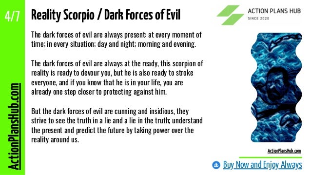 The dark forces of evil are always present: at every moment of
time; in every situation; day and night; morning and evening.
The dark forces of evil are always at the ready, this scorpion of
reality is ready to devour you, but he is also ready to stroke
everyone, and if you know that he is in your life, you are
already one step closer to protecting against him.
But the dark forces of evil are cunning and insidious, they
strive to see the truth in a lie and a lie in the truth; understand
the present and predict the future by taking power over the
reality around us.
RealityScorpio/DarkForcesofEvil
Buy Now and Enjoy Always
ActionPlansHub.com
4/7
ActionPlansHub.com
 