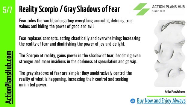 Fear rules the world, subjugating everything around it, defining true
values ?
?
and hiding the power of good and evil.
Fear replaces concepts, acting chaotically and overwhelming; increasing
the reality of fear and diminishing the power of joy and delight.
The Scorpio of reality, gains power in the shadow of fear, becoming even
stronger and more insidious in the darkness of speculation and gossip.
The gray shadows of fear are simple: they unobtrusively control the
reality of what is happening, increasing their control and seeking
unlimited power.
Buy Now and Enjoy Always
ActionPlansHub.com
5/7
ActionPlansHub.com
RealityScorpio/GrayShadowsofFear
 