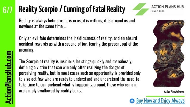 Reality is always before us: it is in us, it is with us, it is around us and
nowhere at the same time ...
Only an evil fate determines the insidiousness of reality, and an absurd
accident rewards us with a second of joy, tearing the present out of the
meaning.
The Scorpio of reality is insidious, he stings quickly and mercilessly,
defining a victim that can win only after realizing the danger of
perceiving reality, but in most cases such an opportunity is provided only
to a select few who are ready to understand and understand the need to
take time to comprehend what is happening around, those who remain
are simply swallowed by reality being.
Buy Now and Enjoy Always
ActionPlansHub.com
6/7
ActionPlansHub.com
RealityScorpio/CunningofFatalReality
 