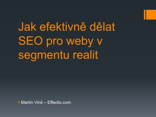 Jak efektivně dělat
SEO pro weby v
segmentu realit


 Martin Vinš – Effectix.com
 