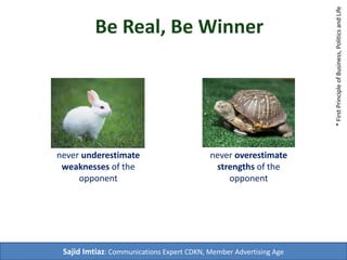 Be Real, Be Winner 
never underestimate 
weaknesses of the 
opponent 
never ever 
overestimate 
strengths of the 
opponent 
Sajid Imtiaz: Communications Expert CDKN, Member Harvard Business Review 
* First Principle of Business, Politics and Life 
Hugh Hefner 
David Ogilvy 
 