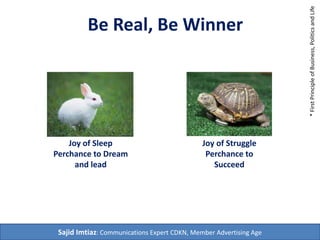 Be Real, Be Winner 
Joy of Sleep 
Perchance to Dream 
and lead 
Joy of Struggle 
Perchance to 
Succeed 
Sajid Imtiaz: Communications Expert CDKN, Member Advertising Age 
* First Principle of Business, Politics and Life 
