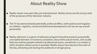About Reality Show
■ Reality shows may seem like just entertainment. Reality shows are the trump cards
of the producers of the television industry.
■ TheTV has demonstrated potentially profound effect, both positive and negative
on children, cognitive, social and behavioral development and we can say overall
personality.
■ Reality television is a genre of television programming that presents purportedly
unscripted dramatic or humorous situations, documents actual events, and usually
features ordinary people instead of professional actors, sometimes in a contest or
other situation where a prize is awarded. Reality shows have become the order of
the day, attracting and wooing the audiences in all age-group.
 