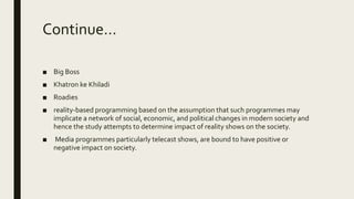 Continue…
■ Big Boss
■ Khatron ke Khiladi
■ Roadies
■ reality-based programming based on the assumption that such programmes may
implicate a network of social, economic, and political changes in modern society and
hence the study attempts to determine impact of reality shows on the society.
■ Media programmes particularly telecast shows, are bound to have positive or
negative impact on society.
 