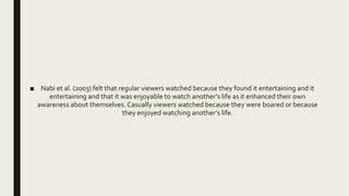■ Nabi et al. (2003) felt that regular viewers watched because they found it entertaining and it
entertaining and that it was enjoyable to watch another’s life as it enhanced their own
awareness about themselves. Casually viewers watched because they were boared or because
they enjoyed watching another’s life.
 