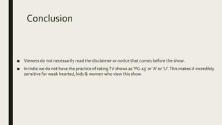 Conclusion
■ Viewers do not necessarily read the disclaimer or notice that comes before the show.
■ In India we do not have the practice of ratingTV shows as ‘PG-13’ or ‘A’ or ‘U’.This makes it incredibly
sensitive for weak hearted, kids & women who view this show.
 
