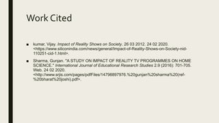 Work Cited
■ kumar, Vijay. Impact of Reality Shows on Society. 26 03 2012. 24 02 2020.
<https://www.siliconindia.com/news/general/Impact-of-Reality-Shows-on-Society-nid-
110251-cid-1.html>.
■ Sharma, Gunjan. "A STUDY ON IMPACT OF REALITY TV PROGRAMMES ON HOME
SCIENCE." International Journal of Educational Research Studies 2.9 (2016): 701-705.
Web. 24 02 2020.
<http://www.srjis.com/pages/pdfFiles/14798897976.%20gunjan%20sharma%20(ref-
%20bharat%20joshi).pdf>.
 