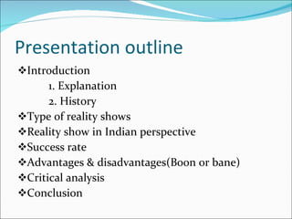 Presentation outline Introduction  1. Explanation  2. History  Type of reality shows Reality show in Indian perspective Success rate Advantages & disadvantages(Boon or bane) Critical analysis Conclusion  