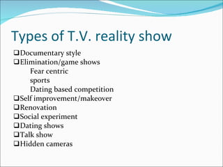 Types of T.V. reality show Documentary style Elimination/game shows Fear centric  sports Dating based competition Self improvement/makeover Renovation Social experiment  Dating shows Talk show Hidden cameras 