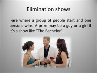 Elimination shows -are where a group of people start and one persons wins. A prize may be a guy or a girl if it’s a show like “The Bachelor”. 
