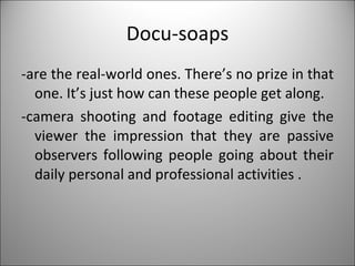 Docu-soaps -are the real-world ones. There’s no prize in that one. It’s just how can these people get along. -camera shooting and footage editing give the viewer the impression that they are passive observers following people going about their daily personal and professional activities . 