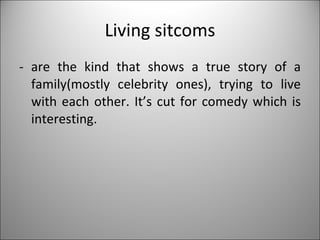 Living sitcoms - are the kind that shows a true story of a family(mostly celebrity ones), trying to live with each other. It’s cut for comedy which is interesting. 