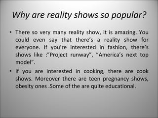 Why are reality shows so popular? There so very many reality show, it is amazing. You could even say that there’s a reality show for everyone. If you’re interested in fashion, there’s shows like :”Project runway”, ”America’s next top model”.  If you are interested in cooking, there are cook shows. Moreover there are teen pregnancy shows, obesity ones .Some of the are quite educational. 