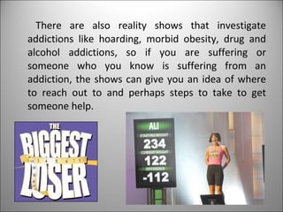    There are also reality shows that investigate addictions like hoarding, morbid obesity, drug and alcohol addictions, so if you are suffering or someone who you know is suffering from an addiction, the shows can give you an idea of where to reach out to and perhaps steps to take to get someone help.  