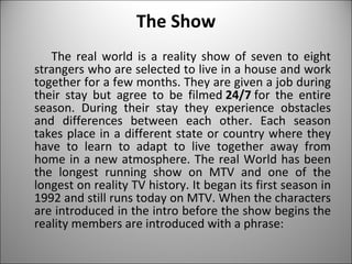 The Show The real world is a reality show of seven to eight strangers who are selected to live in a house and work together for a few months. They are given a job during their stay but agree to be filmed  24/7  for the entire season. During their stay they experience obstacles and differences between each other. Each season takes place in a different state or country where they have to learn to adapt to live together away from home in a new atmosphere. The real World has been the longest running show on MTV and one of the longest on reality TV history. It began its first season in 1992 and still runs today on MTV. When the characters are introduced in the intro before the show begins the reality members are introduced with a phrase: 