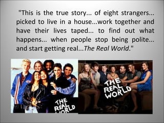 "This is the true story... of eight strangers... picked to live in a house...work together and have their lives taped... to find out what happens... when people stop being polite... and start getting real... The Real World ." 