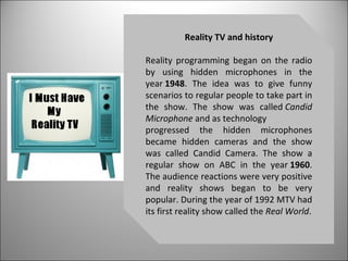 Reality TV and history Reality programming began on the radio by using hidden microphones in the year  1948 . The idea was to give funny scenarios to regular people to take part in the show. The show was called  Candid Microphone  and as technology progressed the hidden microphones became hidden cameras and the show was called Candid Camera. The show a regular show on ABC in the year  1960 . The audience reactions were very positive and reality shows began to be very popular. During the year of 1992 MTV had its first reality show called the  Real World . 