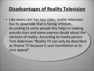 Disadvantages of Reality Television Like every coin has two sides, reality television has its downside that is facing criticism. According to some people this helps in making pseudo stars and some express doubt about the element of reality. According to media person Tom Alderman "Reality TV can only be described as Shame TV because it uses humiliation as its core appeal". 
