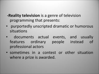 -Reality television  is a genre of television programming that presents: purportedly unscripted dramatic or humorous situations documents actual events, and usually features ordinary people instead of professional actors sometimes in a contest or other situation where a prize is awarded. 