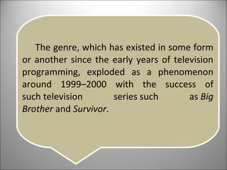 The genre, which has existed in some form or another since the early years of television programming, exploded as a phenomenon around 1999–2000 with the success of such television series such as  Big Brother  and  Survivor . 