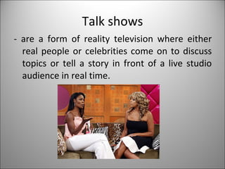 Talk shows - are a form of reality television where either real people or celebrities come on to discuss topics or tell a story in front of a live studio audience in real time. 